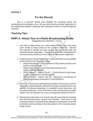 D
EPED
C
O
PY
66
Activity 1
For the Record
This is a two-part activity that highlight the recording and/or the
broadcasting technologies as an old yet ever evolving popular application of
the relationship between electricity and magnetism known as electromagnetic
induction.
Teaching Tips:
PART A. Virtual Tour of a Radio Broadcasting Studio
(Suggested time allotment: 1 hour)
1. Use clear printed photos of a radio station control room and audio
room similar to those shown in the Learner’s Materials. Remind
the students to identify as much as they can the devices that use
electricity and/or magnetism. These will expose their conceptions on
current-carrying conductors and materials that exhibit magnetism.
2. Prepare to show ‘Radio Station Tour’ video clips that may be available
online similar to the clips cited below:
• Classic Broadcast TV Control Room at http://www.youtube.com/
watch?v=5zGr1d6IcRI
• Radio station studio tour at http://www.youtube.com/
watch?v=9VIbq5RAKQw
• WFMY News 2 – Station Tour #1 – Control Room at http://www.
youtube.com/watch?v=A-VOdxQpMi0
• WFMY News 2 – Station Tour #2 – Newsroom and Receive at
http://www.youtube.com/watch?v=pntVX0Wdb-U
3. If there is a nearby local radio-television station that accepts visit from
secondary school students, attend to the proper arrangements for (a)
permits, (b) allowed schedules, (c) available human resources, and
(d) safety measures. A tour of the other major components of a radio
station may be included, but is not a prerequisite activity for Part B.
4. Showing the video clips or an actual visit will surely help the students
with the technical terms, devices and functions. Plus there is that
exciting prospect of students being allowed to participate in live AVP
production and recordings in the radio station or the recording studio
being visited.
All rights reserved. No part of this material may be reproduced or transmitted in any form or by any means -
electronic or mechanical including photocopying – without written permission from the DepEd Central Office. First Edition, 2015.
 