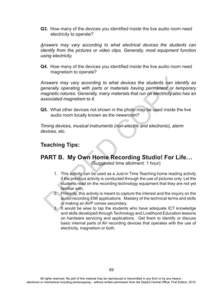 D
EPED
C
O
PY
69
Q3. How many of the devices you identified inside the live audio room need
electricity to operate?
Answers may vary according to what electrical devices the students can
identify from the pictures or video clips. Generally, most equipment function
using electricity.
Q4. How many of the devices you identified inside the live audio room need
magnetism to operate?
Answers may vary according to what devices the students can identify as
generally operating with parts or materials having permanent or temporary
magnetic natures. Generally, many materials that run on electricity also has an
associated magnetism to it.
Q5. What other devices not shown in the photo may be used inside the live
audio room locally known as the newsroom?
Timing devices, musical instruments (non-electric and electronic), alarm
devices, etc.
Teaching Tips:
PART B. My Own Home Recording Studio! For Life…
(Suggested time allotment: 1 hour)
1. This activity can be used as a Just-in Time Teaching home reading activity
if the previous activity is conducted through the use of pictures only. Let the
students read on the recording technology equipment that they are not yet
familiar with.
2. Primarily, this activity is meant to capture the interest and the inquiry on the
audio-recording EMI applications. Mastery of the technical terms and skills
in making an AVP comes secondary.
3. It would be wise to tap the students who have adequate ICT knowledge
and skills developed through Technology and Livelihood Education lessons
on hardware servicing and applications. Get them to identify or discuss
basic internal parts of AV recording devices that operates with the use of
electricity, magnetism or both.
All rights reserved. No part of this material may be reproduced or transmitted in any form or by any means -
electronic or mechanical including photocopying – without written permission from the DepEd Central Office. First Edition, 2015.
 