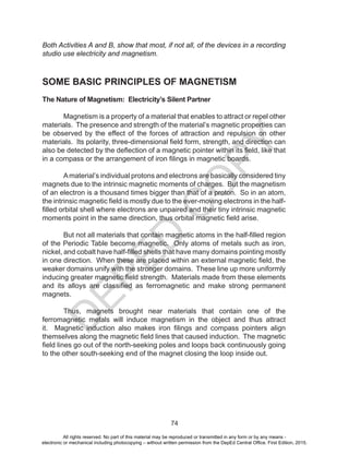 D
EPED
C
O
PY
74
Both Activities A and B, show that most, if not all, of the devices in a recording
studio use electricity and magnetism.
SOME BASIC PRINCIPLES OF MAGNETISM
The Nature of Magnetism: Electricity’s Silent Partner
Magnetism is a property of a material that enables to attract or repel other
materials. The presence and strength of the material’s magnetic properties can
be observed by the effect of the forces of attraction and repulsion on other
materials. Its polarity, three-dimensional field form, strength, and direction can
also be detected by the deflection of a magnetic pointer within its field, like that
in a compass or the arrangement of iron filings in magnetic boards.
Amaterial’s individual protons and electrons are basically considered tiny
magnets due to the intrinsic magnetic moments of charges. But the magnetism
of an electron is a thousand times bigger than that of a proton. So in an atom,
the intrinsic magnetic field is mostly due to the ever-moving electrons in the half-
filled orbital shell where electrons are unpaired and their tiny intrinsic magnetic
moments point in the same direction, thus orbital magnetic field arise.
But not all materials that contain magnetic atoms in the half-filled region
of the Periodic Table become magnetic. Only atoms of metals such as iron,
nickel, and cobalt have half-filled shells that have many domains pointing mostly
in one direction. When these are placed within an external magnetic field, the
weaker domains unify with the stronger domains. These line up more uniformly
inducing greater magnetic field strength. Materials made from these elements
and its alloys are classified as ferromagnetic and make strong permanent
magnets.
Thus, magnets brought near materials that contain one of the
ferromagnetic metals will induce magnetism in the object and thus attract
it. Magnetic induction also makes iron filings and compass pointers align
themselves along the magnetic field lines that caused induction. The magnetic
field lines go out of the north-seeking poles and loops back continuously going
to the other south-seeking end of the magnet closing the loop inside out.
All rights reserved. No part of this material may be reproduced or transmitted in any form or by any means -
electronic or mechanical including photocopying – without written permission from the DepEd Central Office. First Edition, 2015.
 