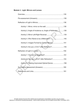 D
EPED
C
O
PY
Module 3. Light: Mirrors and Lenses
Overview........................................................................................135
Pre-assessment (Answers)............................................................136
Reflection of Light in Mirrors..........................................................136
Activity 1. Mirror, mirror on the wall.........................................136
Activity 2. Angle of Incidence vs. Angle of Reflection..............138
Activity 3. Mirror Left-Right Reversal.......................................139
Activity 4. Who Wants to be a Millionaire?...............................140
Activity 5. Images Formed by Curved Mirrors.........................141
Activity 6. Are you L-O-S-T after Reflection?...........................145
Refraction of Light in Lenses.........................................................150
Activity 7. YoU can be Magnified?...........................................151
Activity 8. Are you L-O-S-T after Refraction?.........................153
Activity 9. Making Improvised Optical Device.........................158
Summative Assessment (Answers) ..............................................160
References and Links....................................................................161
All rights reserved. No part of this material may be reproduced or transmitted in any form or by any means -
electronic or mechanical including photocopying – without written permission from the DepEd Central Office. First Edition, 2015.
 