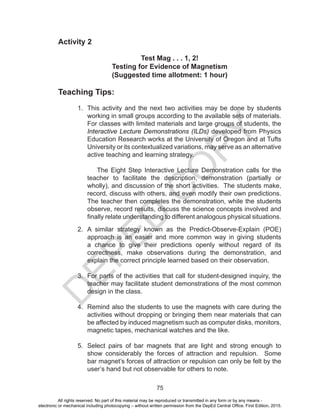 D
EPED
C
O
PY
75
Activity 2
Test Mag . . . 1, 2!
Testing for Evidence of Magnetism
(Suggested time allotment: 1 hour)
Teaching Tips:
1. This activity and the next two activities may be done by students
working in small groups according to the available sets of materials.
For classes with limited materials and large groups of students, the
Interactive Lecture Demonstrations (ILDs) developed from Physics
Education Research works at the University of Oregon and at Tufts
University or its contextualized variations, may serve as an alternative
active teaching and learning strategy.
The Eight Step Interactive Lecture Demonstration calls for the
teacher to facilitate the description, demonstration (partially or
wholly), and discussion of the short activities. The students make,
record, discuss with others, and even modify their own predictions.
The teacher then completes the demonstration, while the students
observe, record results, discuss the science concepts involved and
finally relate understanding to different analogous physical situations.
2. A similar strategy known as the Predict-Observe-Explain (POE)
approach is an easier and more common way in giving students
a chance to give their predictions openly without regard of its
correctness, make observations during the demonstration, and
explain the correct principle learned based on their observation.
3. For parts of the activities that call for student-designed inquiry, the
teacher may facilitate student demonstrations of the most common
design in the class.
4. Remind also the students to use the magnets with care during the
activities without dropping or bringing them near materials that can
be affected by induced magnetism such as computer disks, monitors,
magnetic tapes, mechanical watches and the like.
5. Select pairs of bar magnets that are light and strong enough to
show considerably the forces of attraction and repulsion. Some
bar magnet’s forces of attraction or repulsion can only be felt by the
user’s hand but not observable for others to note.
All rights reserved. No part of this material may be reproduced or transmitted in any form or by any means -
electronic or mechanical including photocopying – without written permission from the DepEd Central Office. First Edition, 2015.
 