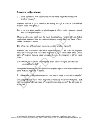 D
EPED
C
O
PY
77
Answers to Questions:
Q7. What conditions with observable effects make magnets interact with
another magnet?
Magnets that are in good condition are strong enough to push or pull another
magnet close enough to it.
Q8. In general, what conditions with observable effects make magnets interact
with non-magnet objects?
Magnets, strong or weak, can be made to attract non-magnet objects that is
made of or has parts that are magnetic in nature such as those made of iron,
nickel, cobalt or its alloys.
Q9. What type of force/s can magnets exert on another magnet?
Magnets can both attract and repel other magnets. Like poles of magnets
when close enough will cause the magnets to repel each other, while unlike
poles of magnets that are close enough will cause the magnets to attract each
other.
Q10. What type of force/s can magnets exert on non-magnet objects with
observable effects?
Both poles of the magnet can attract non-magnet objects that have materials or
parts that are magnetic in nature.
Q11. How will you differentiate magnets from objects made of magnetic materials?
Only magnets can repel other magnets and already magnetized objects. But
non-magnetized objects made of magnetic materials can only be attracted by
a magnet.
All rights reserved. No part of this material may be reproduced or transmitted in any form or by any means -
electronic or mechanical including photocopying – without written permission from the DepEd Central Office. First Edition, 2015.
 