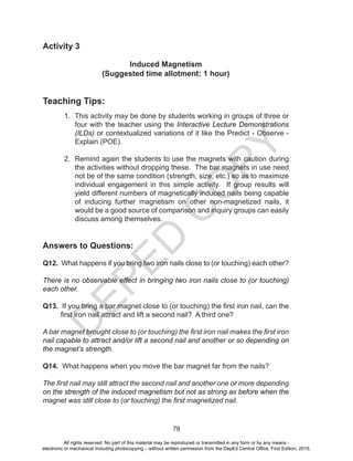 D
EPED
C
O
PY
78
Activity 3
Induced Magnetism
(Suggested time allotment: 1 hour)
Teaching Tips:
1. This activity may be done by students working in groups of three or
four with the teacher using the Interactive Lecture Demonstrations
(ILDs) or contextualized variations of it like the Predict - Observe -
Explain (POE).
2. Remind again the students to use the magnets with caution during
the activities without dropping these. The bar magnets in use need
not be of the same condition (strength, size, etc.) so as to maximize
individual engagement in this simple activity. If group results will
yield different numbers of magnetically induced nails being capable
of inducing further magnetism on other non-magnetized nails, it
would be a good source of comparison and inquiry groups can easily
discuss among themselves.
Answers to Questions:
Q12. What happens if you bring two iron nails close to (or touching) each other?
There is no observable effect in bringing two iron nails close to (or touching)
each other.
Q13. If you bring a bar magnet close to (or touching) the first iron nail, can the
first iron nail attract and lift a second nail? A third one?
A bar magnet brought close to (or touching) the first iron nail makes the first iron
nail capable to attract and/or lift a second nail and another or so depending on
the magnet’s strength.
Q14. What happens when you move the bar magnet far from the nails?
The first nail may still attract the second nail and another one or more depending
on the strength of the induced magnetism but not as strong as before when the
magnet was still close to (or touching) the first magnetized nail.
All rights reserved. No part of this material may be reproduced or transmitted in any form or by any means -
electronic or mechanical including photocopying – without written permission from the DepEd Central Office. First Edition, 2015.
 