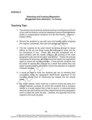 D
EPED
C
O
PY
80
Activity 4
Detecting and Creating Magnetism
(Suggested time allotment: 1-2 hours)
Teaching Tips:
1. This activity may be done by students working in small groups of three
or four with the teacher using the Interactive Lecture Demonstrations
(ILDs) or contextualized variations of it like the Predict - Observe -
Explain (POE).
2. Remind the students to use with care and handle without dropping
the magnet, compasses, test tube and gadget with camera.
3. The bar magnets to be used should be strong enough to cause
effects on the (a) iron filings inside the test tube or straw and the
(b) compasses in use. Check also that the compasses are in
good condition with the needle compass still pointing to the north
geographic pole and not the other way around. If there are enough
compasses for all groups, set aside those that need to be magnetized
again to induce the correct polarities. If time permits, students may
be asked to resolve this concern as a check that indeed they can
apply magnetization by stroking to correct the polarities of magnetic
compass needles.
4. It would be best to have the students get use to orienting their
compasses along the geographic North-South alignment of the
compass needle prior to introducing the magnet into the activity
setup.
5. For some classes, there might be a need to review the parts of a
typical magnetic compass to remind the students that a compass
needle is a small magnet that is free to pivot in a horizontal plane
about an axis and that the end of the magnet that points to geographic
north is called the north (N) pole. Likewise, the opposite end of the
magnet is the south (S) pole.
All rights reserved. No part of this material may be reproduced or transmitted in any form or by any means -
electronic or mechanical including photocopying – without written permission from the DepEd Central Office. First Edition, 2015.
 