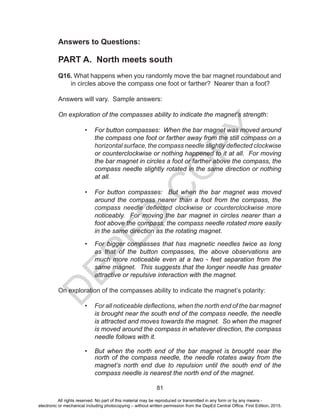 D
EPED
C
O
PY
81
Answers to Questions:
PART A. North meets south
Q16. What happens when you randomly move the bar magnet roundabout and
in circles above the compass one foot or farther? Nearer than a foot?
Answers will vary. Sample answers:
On exploration of the compasses ability to indicate the magnet’s strength:
• For button compasses: When the bar magnet was moved around
the compass one foot or farther away from the still compass on a
horizontal surface, the compass needle slightly deflected clockwise
or counterclockwise or nothing happened to it at all. For moving
the bar magnet in circles a foot or farther above the compass, the
compass needle slightly rotated in the same direction or nothing
at all.
• For button compasses: But when the bar magnet was moved
around the compass nearer than a foot from the compass, the
compass needle deflected clockwise or counterclockwise more
noticeably. For moving the bar magnet in circles nearer than a
foot above the compass, the compass needle rotated more easily
in the same direction as the rotating magnet.
• For bigger compasses that has magnetic needles twice as long
as that of the button compasses, the above observations are
much more noticeable even at a two - feet separation from the
same magnet. This suggests that the longer needle has greater
attractive or repulsive interaction with the magnet.
On exploration of the compasses ability to indicate the magnet’s polarity:
• For all noticeable deflections, when the north end of the bar magnet
is brought near the south end of the compass needle, the needle
is attracted and moves towards the magnet. So when the magnet
is moved around the compass in whatever direction, the compass
needle follows with it.
• But when the north end of the bar magnet is brought near the
north of the compass needle, the needle rotates away from the
magnet’s north end due to repulsion until the south end of the
compass needle is nearest the north end of the magnet.
All rights reserved. No part of this material may be reproduced or transmitted in any form or by any means -
electronic or mechanical including photocopying – without written permission from the DepEd Central Office. First Edition, 2015.
 