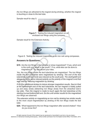D
EPED
C
O
PY
83
the iron filings are attracted to the magnet during stroking, whether the magnet
is touching or close to the test tube.
Sample result for step 5:
Figure 7. Testing the induced magnetism on an
enclosed iron filings using the compass.
Sample result for the Extension Activity:
Figure 8. Testing the induced magnetism on an iron nail using compasses.
Answers to Questions:
Q19. Are the iron filings in the test tube or straw magnetized? If yes, which end
is the north and which is the south? If no, what else can be done to
magnetize it? Try and record your idea.
Yes, the iron filings inside the test tube/straw are magnetized. The iron filings
inside the test tube/straw were magnetized by stroking. The end of the test
tube/straw (cork/right end) was induced as the south-pole. The starting/left end
always have the same induced polarity as the polarity of the magnet’s end that
was used for inducing magnetism by stroking.
If no: Run additional strokes to induce stronger magnetism results. See to it that
at the corked/right end of the test tube/straw, the bar magnet is totally pulled
up and away slowly (detaching iron filings slowly from the straw/test tube’s
top side). Then the magnet is made to touch again the test tube/straw at the
starting (curved bottom)/left end. Do this until similar results for the magnetized
iron filings are observed.
The extension activity on magnetizing an iron nail by stroking has similar results
to the more visual magnetization by stroking of the iron filings inside the test
tube.
Q20. What happened to the iron filings magnetism after several shakes? How
do you know this?
All rights reserved. No part of this material may be reproduced or transmitted in any form or by any means -
electronic or mechanical including photocopying – without written permission from the DepEd Central Office. First Edition, 2015.
 