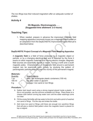 D
EPED
C
O
PY
84
The iron filings lose their induced magnetism after an adequate number of
shakes.
Activity 4
Oh Magnets, Electromagnets . . .
(Suggested time allotment: 2-3 hours)
Teaching Tips:
1. When needed, prepare in advance the improvised magnetic field
mapping apparatus commonly known as a magnetic board based on
an adaptation from the DepEd-NSTIC Improvised Projects Manual is
described below:
DepEd-NSTIC Project Concept of a Magnetic Field Mapping Apparatus
A magnetic field is a field of force produced by a magnetic object or
particle, or by a changing electrical field and is detected by the force it
exerts on other magnetic materials and moving electric charges. Magnetic
field sources are essentially dipolar in nature, having a north and a south
magnetic poles. Characteristics of a magnetic field around a permanent
magnet can be examined more closely by studying the pattern of
paramagnetic particles brought near the vicinity of the permanent magnet.
Materials:
Quantity Specifications
1 pc - clear, flat rectangular plastic containers (100 ml)
100 ml - tap clear water or glycerin
5 g - bargaja / iron sand or iron filings
Procedure:
A. Gather dark beach sand using a strong magnet placed inside a plastic. If
this is not possible, use the common available iron filings. Place these on a
cheese cloth before running tap water over until the water washings come
out clear.
B. Fill the empty flat bottle with tap water to the brim and add a pinch of washed
iron sand or filings. Put the cap and shake the bottle.
C. Add more iron sand or filings until there are enough iron sand/iron filings
that will give a distinct field pattern when the magnetic board is placed on
top a magnet.
All rights reserved. No part of this material may be reproduced or transmitted in any form or by any means -
electronic or mechanical including photocopying – without written permission from the DepEd Central Office. First Edition, 2015.
 