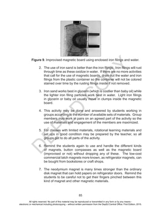 D
EPED
C
O
PY
85
Figure 9. Improvised magnetic board using enclosed iron filings and water.
2. The use of iron sand is better than the iron filings. Iron filings will rust
through time as these oxidize in water. If there are no more activities
that call for the use of magnetic boards, drain out the water and iron
filings from the plastic container so the container will not be colored
stained over time by the rusting filings inside if not removed.
3. Iron sand works best in glycerin (which is costlier than baby oil) while
the lighter iron filing particles work best in water. Light iron filings
in glycerin or baby oil usually move in clumps inside the magnetic
board.
4. This activity may be done and answered by students working in
groups according to the number of available sets of materials. Group
members may work in pairs on an agreed part of the activity so the
use of materials and engagement of the members are maximized.
5. For classes with limited materials, rotational learning materials and
set ups in good condition may be prepared by the teacher, so all
groups get to do all parts of the activity.
6. Remind the students again to use and handle the different kinds
of magnets, button compasses as well as the magnetic board
(improvised or not) without dropping any of these. The low-cost
commercial latch magnets more known, as refrigerator magnets, can
be bought from bookstores or craft shops.
7. The neodymium magnet is many times stronger than the ordinary
disk magnet that can hold papers on refrigerator doors. Remind the
students to be careful not to get their fingers pinched between this
kind of magnet and other magnetic materials.
All rights reserved. No part of this material may be reproduced or transmitted in any form or by any means -
electronic or mechanical including photocopying – without written permission from the DepEd Central Office. First Edition, 2015.
 