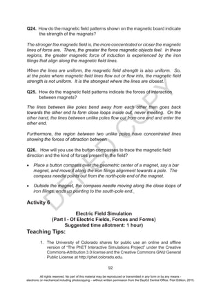 D
EPED
C
O
PY
92
Q24. How do the magnetic field patterns shown on the magnetic board indicate
the strength of the magnets?
The stronger the magnetic field is, the more concentrated or closer the magnetic
lines of force are. There, the greater the force magnetic objects feel. In these
regions, the greater magnetic force of induction is experienced by the iron
filings that align along the magnetic field lines.
When the lines are uniform, the magnetic field strength is also uniform. So,
at the poles where magnetic field lines flow out or flow into, the magnetic field
strength is not uniform. It is the strongest where the lines are closest.
Q25. How do the magnetic field patterns indicate the forces of interaction
between magnets?
The lines between like poles bend away from each other then goes back
towards the other end to form close loops inside out, never meeting. On the
other hand, the lines between unlike poles flow out from one end and enter the
other end.
Furthermore, the region between two unlike poles have concentrated lines
showing the forces of attraction between
Q26. How will you use the button compasses to trace the magnetic field
direction and the kind of forces present in the field?
•	 Place a button compass over the geometric center of a magnet, say a bar
magnet, and move it along the iron filings alignment towards a pole. The
compass needle points out from the north-pole end of the magnet.
•	 Outside the magnet, the compass needle moving along the close loops of
iron filings, ends up pointing to the south-pole end.
Activity 6
Electric Field Simulation
(Part I - Of Electric Fields, Forces and Forms)
Suggested time allotment: 1 hour)
Teaching Tips:
1. The University of Colorado shares for public use an online and offline
version of “The PhET Interactive Simulations Project” under the Creative
Commons-Attribution 3.0 license and the Creative Commons GNU General
Public License at http://phet.colorado.edu.
All rights reserved. No part of this material may be reproduced or transmitted in any form or by any means -
electronic or mechanical including photocopying – without written permission from the DepEd Central Office. First Edition, 2015.
 