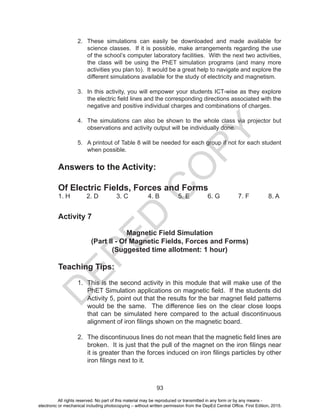 D
EPED
C
O
PY
93
2. These simulations can easily be downloaded and made available for
science classes. If it is possible, make arrangements regarding the use
of the school’s computer laboratory facilities. With the next two activities,
the class will be using the PhET simulation programs (and many more
activities you plan to). It would be a great help to navigate and explore the
different simulations available for the study of electricity and magnetism.
3. In this activity, you will empower your students ICT-wise as they explore
the electric field lines and the corresponding directions associated with the
negative and positive individual charges and combinations of charges.
4. The simulations can also be shown to the whole class via projector but
observations and activity output will be individually done.
5. A printout of Table 8 will be needed for each group if not for each student
when possible.
Answers to the Activity:
Of Electric Fields, Forces and Forms
1. H 2. D 3. C 4. B 5. E 6. G 7. F 8. A
Activity 7
Magnetic Field Simulation
(Part II - Of Magnetic Fields, Forces and Forms)
(Suggested time allotment: 1 hour)
Teaching Tips:
1. This is the second activity in this module that will make use of the
PhET Simulation applications on magnetic field. If the students did
Activity 5, point out that the results for the bar magnet field patterns
would be the same. The difference lies on the clear close loops
that can be simulated here compared to the actual discontinuous
alignment of iron filings shown on the magnetic board.
2. The discontinuous lines do not mean that the magnetic field lines are
broken. It is just that the pull of the magnet on the iron filings near
it is greater than the forces induced on iron filings particles by other
iron filings next to it.
All rights reserved. No part of this material may be reproduced or transmitted in any form or by any means -
electronic or mechanical including photocopying – without written permission from the DepEd Central Office. First Edition, 2015.
 