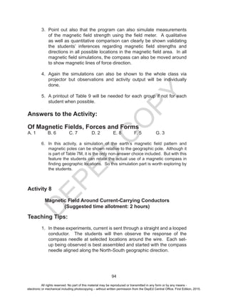D
EPED
C
O
PY
94
3. Point out also that the program can also simulate measurements
of the magnetic field strength using the field meter. A qualitative
as well as quantitative comparison can clearly be shown validating
the students’ inferences regarding magnetic field strengths and
directions in all possible locations in the magnetic field area. In all
magnetic field simulations, the compass can also be moved around
to show magnetic lines of force direction.
4. Again the simulations can also be shown to the whole class via
projector but observations and activity output will be individually
done.
5. A printout of Table 9 will be needed for each group if not for each
student when possible.
Answers to the Activity:
Of Magnetic Fields, Forces and Forms
A. 1 B. 6 C. 7 D. 2 E. 8 F. 5 G. 3
6. In this activity, a simulation of the earth’s magnetic field pattern and
magnetic poles can be shown relative to the geographic pole. Although it
is part of Table 7M, it is the only non-answer choice included. But with this
feature the students can relate the actual use of a magnetic compass in
finding geographic locations. So this simulation part is worth exploring by
the students.
Activity 8
Magnetic Field Around Current-Carrying Conductors
(Suggested time allotment: 2 hours)
Teaching Tips:
1. In these experiments, current is sent through a straight and a looped
conductor. The students will then observe the response of the
compass needle at selected locations around the wire. Each set-
up being observed is best assembled and started with the compass
needle aligned along the North-South geographic direction.
All rights reserved. No part of this material may be reproduced or transmitted in any form or by any means -
electronic or mechanical including photocopying – without written permission from the DepEd Central Office. First Edition, 2015.
 
