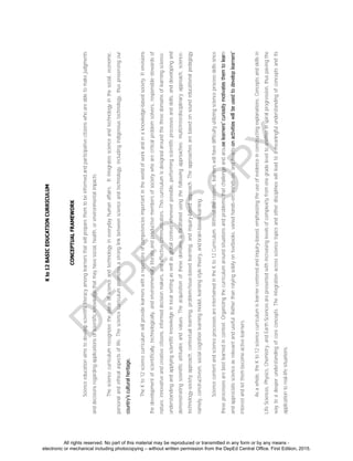 D
EPED
C
O
PY
Kto12BASICEDUCATIONCURRICULUM
CONCEPTUALFRAMEWORK
Scienceeducationaimstodevelopscientificliteracyamonglearnersthatwillpreparethemtobeinformedandparticipativecitizenswhoareabletomakejudgments
anddecisionsregardingapplicationsofscientificknowledgethatmayhavesocial,health,orenvironmentalimpacts.
Thesciencecurriculumrecognizestheplaceofscienceandtechnologyineverydayhumanaffairs.Itintegratesscienceandtechnologyinthesocial,economic,
personalandethicalaspectsoflife.Thesciencecurriculumpromotesastronglinkbetweenscienceandtechnology,includingindigenoustechnology,thuspreservingour
country’sculturalheritage.
TheKto12sciencecurriculumwillprovidelearnerswitharepertoireofcompetenciesimportantintheworldofworkandinaknowledge-basedsociety.Itenvisions
thedevelopmentofscientifically,technologically,andenvironmentallyliterateandproductivemembersofsocietywhoarecriticalproblemsolvers,responsiblestewardsof
nature,innovativeandcreativecitizens,informeddecisionmakers,andeffectivecommunicators.Thiscurriculumisdesignedaroundthethreedomainsoflearningscience:
understandingandapplyingscientificknowledgeinlocalsettingaswellasglobalcontextwheneverpossible,performingscientificprocessesandskills,anddevelopingand
demonstratingscientificattitudesandvalues.Theacquisitionofthesedomainsisfacilitatedusingthefollowingapproaches:multi/interdisciplinaryapproach,science-
technology-societyapproach,contextuallearning,problem/issue-basedlearning,andinquiry-basedapproach.Theapproachesarebasedonsoundeducationalpedagogy
namely,constructivism,socialcognitionlearningmodel,learningstyletheory,andbrain-basedlearning.
SciencecontentandscienceprocessesareintertwinedintheKto12Curriculum.Withoutthecontent,learnerswillhavedifficultyutilizingscienceprocessskillssince
theseprocessesarebestlearnedincontext.Organizingthecurriculumaroundsituationsandproblemsthatchallengeandarouselearners’curiositymotivatesthemtolearn
andappreciatescienceasrelevantanduseful.Ratherthanrelyingsolelyontextbooks,variedhands-on,minds-on,andhearts-onactivitieswillbeusedtodeveloplearners’
interestandletthembecomeactivelearners.
Asawhole,theKto12sciencecurriculumislearner-centeredandinquiry-based,emphasizingtheuseofevidenceinconstructingexplanations.Conceptsandskillsin
LifeSciences,Physics,Chemistry,andEarthSciencesarepresentedwithincreasinglevelsofcomplexityfromonegradeleveltoanotherinspiralprogression,thuspavingthe
waytoadeeperunderstandingofcoreconcepts.Theintegrationacrosssciencetopicsandotherdisciplineswillleadtoameaningfulunderstandingofconceptsandits
applicationtoreal-lifesituations.
All rights reserved. No part of this material may be reproduced or transmitted in any form or by any means -
electronic or mechanical including photocopying – without written permission from the DepEd Central Office. First Edition, 2015.
 