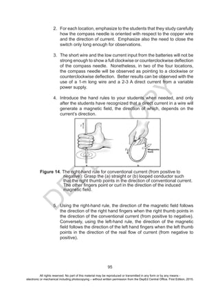D
EPED
C
O
PY
95
2. For each location, emphasize to the students that they study carefully
how the compass needle is oriented with respect to the copper wire
and the direction of current. Emphasize also the need to close the
switch only long enough for observations.
3. The short wire and the low current input from the batteries will not be
strong enough to show a full clockwise or counterclockwise deflection
of the compass needle. Nonetheless, in two of the four locations,
the compass needle will be observed as pointing to a clockwise or
counterclockwise deflection. Better results can be observed with the
use of a 1-m long wire and a 2-3 A direct current from a variable
power supply.
4. Introduce the hand rules to your students when needed, and only
after the students have recognized that a direct current in a wire will
generate a magnetic field, the direction of which, depends on the
current’s direction.
Figure 14. The right-hand rule for conventional current (from positive to
negative): Grasp the (a) straight or (b) looped conductor such
that the right thumb points in the direction of conventional current.
The other fingers point or curl in the direction of the induced
magnetic field.
5. Using the right-hand rule, the direction of the magnetic field follows
the direction of the right hand fingers when the right thumb points in
the direction of the conventional current (from positive to negative).
Conversely, using the left-hand rule, the direction of the magnetic
field follows the direction of the left hand fingers when the left thumb
points in the direction of the real flow of current (from negative to
positive).
All rights reserved. No part of this material may be reproduced or transmitted in any form or by any means -
electronic or mechanical including photocopying – without written permission from the DepEd Central Office. First Edition, 2015.
 