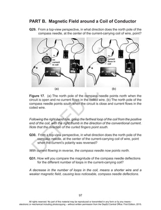D
EPED
C
O
PY
97
PART B. Magnetic Field around a Coil of Conductor
Q29. From a top-view perspective, in what direction does the north pole of the
compass needle, at the center of the current-carrying coil of wire, point?
Figure 17. (a) The north pole of the compass needle points north when the
circuit is open and no current flows in the coiled wire. (b) The north pole of the
compass needle points south when the circuit is close and current flows in the
coiled wire.
Following the right-hand rule, grasp the farthest loop of the coil from the positive
end of the coil, with the right thumb in the direction of the conventional current.
Note that the direction of the curled fingers point south.
Q30. From a top-view perspective, in what direction does the north pole of the
compass needle, at the center of the current-carrying coil of wire, point
when the current’s polarity was reversed?
With current flowing in reverse, the compass needle now points north.
Q31. How will you compare the magnitude of the compass needle deflections
for the different number of loops in the current-carrying coil?
A decrease in the number of loops in the coil, means a shorter wire and a
weaker magnetic field, causing less noticeable, compass needle deflections.
All rights reserved. No part of this material may be reproduced or transmitted in any form or by any means -
electronic or mechanical including photocopying – without written permission from the DepEd Central Office. First Edition, 2015.
 
