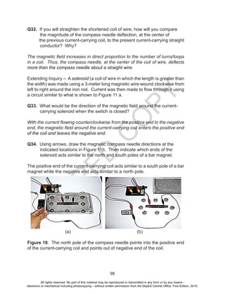 D
EPED
C
O
PY
98
Q32. If you will straighten the shortened coil of wire, how will you compare
the magnitude of the compass needle deflection, at the center of
the previous current-carrying coil, to the present current-carrying straight
conductor? Why?
The magnetic field increases in direct proportion to the number of turns/loops
in a coil. Thus, the compass needle, at the center of the coil of wire, deflects
more than the compass needle about a straight wire.
Extending Inquiry – A solenoid (a coil of wire in which the length is greater than
the width) was made using a 3-meter long magnetic wire wound clockwise from
left to right around the iron rod. Current was then made to flow through it using
a circuit similar to what is shown to Figure 11 a.
Q33. What would be the direction of the magnetic field around the current-
carrying solenoid when the switch is closed?
With the current flowing counterclockwise from the positive end to the negative
end, the magnetic field around the current-carrying coil enters the positive end
of the coil and leaves the negative end.
Q34. Using arrows, draw the magnetic compass needle directions at the
indicated locations in Figure 11b. Then indicate which ends of the
solenoid acts similar to the north and south poles of a bar magnet.
The positive end of the current-carrying coil acts similar to a south pole of a bar
magnet while the negative end acts similar to a north pole.
(a) (b)
Figure 18. The north pole of the compass needle points into the positive end
of the current-carrying coil and points out of negative end of the coil.
All rights reserved. No part of this material may be reproduced or transmitted in any form or by any means -
electronic or mechanical including photocopying – without written permission from the DepEd Central Office. First Edition, 2015.
 