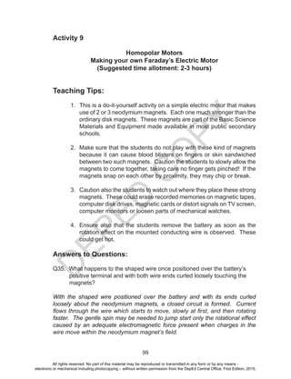D
EPED
C
O
PY
99
Activity 9
Homopolar Motors
Making your own Faraday’s Electric Motor
(Suggested time allotment: 2-3 hours)
Teaching Tips:
1. This is a do-it-yourself activity on a simple electric motor that makes
use of 2 or 3 neodymium magnets. Each one much stronger than the
ordinary disk magnets. These magnets are part of the Basic Science
Materials and Equipment made available in most public secondary
schools.
2. Make sure that the students do not play with these kind of magnets
because it can cause blood blisters on fingers or skin sandwiched
between two such magnets. Caution the students to slowly allow the
magnets to come together, taking care no finger gets pinched! If the
magnets snap on each other by proximity, they may chip or break.
3. Caution also the students to watch out where they place these strong
magnets. These could erase recorded memories on magnetic tapes,
computer disk drives, magnetic cards or distort signals on TV screen,
computer monitors or loosen parts of mechanical watches.
4. Ensure also that the students remove the battery as soon as the
rotation effect on the mounted conducting wire is observed. These
could get hot.
Answers to Questions:
Q35. What happens to the shaped wire once positioned over the battery’s
positive terminal and with both wire ends curled loosely touching the
magnets?
With the shaped wire positioned over the battery and with its ends curled
loosely about the neodymium magnets, a closed circuit is formed. Current
flows through the wire which starts to move, slowly at first, and then rotating
faster. The gentle spin may be needed to jump start only the rotational effect
caused by an adequate electromagnetic force present when charges in the
wire move within the neodymium magnet’s field.
All rights reserved. No part of this material may be reproduced or transmitted in any form or by any means -
electronic or mechanical including photocopying – without written permission from the DepEd Central Office. First Edition, 2015.
 