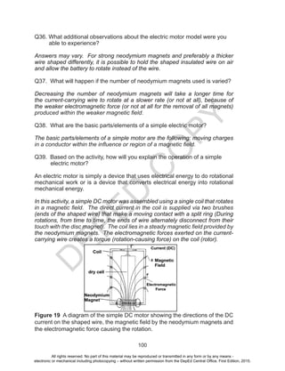 D
EPED
C
O
PY
100
Q36. What additional observations about the electric motor model were you
able to experience?
Answers may vary. For strong neodymium magnets and preferably a thicker
wire shaped differently, it is possible to hold the shaped insulated wire on air
and allow the battery to rotate instead of the wire.
Q37. What will happen if the number of neodymium magnets used is varied?
Decreasing the number of neodymium magnets will take a longer time for
the current-carrying wire to rotate at a slower rate (or not at all), because of
the weaker electromagnetic force (or not at all for the removal of all magnets)
produced within the weaker magnetic field.
Q38. What are the basic parts/elements of a simple electric motor?
The basic parts/elements of a simple motor are the following: moving charges
in a conductor within the influence or region of a magnetic field.
Q39. Based on the activity, how will you explain the operation of a simple
electric motor?
An electric motor is simply a device that uses electrical energy to do rotational
mechanical work or is a device that converts electrical energy into rotational
mechanical energy.
In this activity, a simple DC motor was assembled using a single coil that rotates
in a magnetic field. The direct current in the coil is supplied via two brushes
(ends of the shaped wire) that make a moving contact with a split ring (During
rotations, from time to time, the ends of wire alternately disconnect from their
touch with the disc magnet). The coil lies in a steady magnetic field provided by
the neodymium magnets. The electromagnetic forces exerted on the current-
carrying wire creates a torque (rotation-causing force) on the coil (rotor).
Figure 19 A diagram of the simple DC motor showing the directions of the DC
current on the shaped wire, the magnetic field by the neodymium magnets and
the electromagnetic force causing the rotation.
All rights reserved. No part of this material may be reproduced or transmitted in any form or by any means -
electronic or mechanical including photocopying – without written permission from the DepEd Central Office. First Edition, 2015.
 
