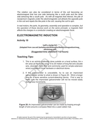 D
EPED
C
O
PY
101
The rotation can also be considered in terms of the coil becoming an
electromagnet that has one side behaving like a north pole and the other
side behaving like a south pole. As with all magnets that interact, the pile of
neodymium magnets under the electromagnetic coil attracts the opposite pole
in the coil and repels the like pole in the coil, causing the coil to spin.
In real motors, the parts, its geometry, assembly and operation is complex, but
the operation of these devices work on the same principle: a magnetic field
affects the charges in a conductor creating an electromagnetic force.
ELECTROMAGNETIC INDUCTION
Activity 10
Let’s Jump In!
(Adapted from cse.ssl/.berkeley.edu/III/lessons/IIIelectromagnetism/mag_
electomag.pdf)
(Suggested time allotment: 1-2 hours)
Teaching Tips:
1. This is an activity preferably done outside on a level surface, 6m x
6m area (at the least) using 10 to 20 meters of long flat wire (double
wire, stranded, AWG #22, and commonly used for simple extension
wires) available in local hardware or electrical stores.
2. If the galvanometer is unavailable, try to use an improvised
galvanometer similar to what is shown in Figure 20. Wind a longer
wire for a more sensitive current-detecting device. Find a way to
make sure the improvised galvanometer will not be moved easily
during loop movements.
Figure 20. An improvised galvanometer can be made by looping enough
length of wire around a compass fitted into a used rubber mat.
All rights reserved. No part of this material may be reproduced or transmitted in any form or by any means -
electronic or mechanical including photocopying – without written permission from the DepEd Central Office. First Edition, 2015.
 
