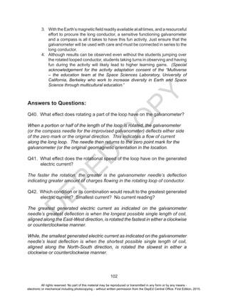 D
EPED
C
O
PY
102
3. WiththeEarth’smagneticfieldreadilyavailableatalltimes,andaresourceful
effort to procure the long conductor, a sensitive functioning galvanometer
and a compass is all it takes to have this fun activity. Just ensure that the
galvanometer will be used with care and must be connected in series to the
long conductor.
4. Although results can be observed even without the students jumping over
the rotated looped conductor, students taking turns in observing and having
fun during the activity will likely lead to higher learning gains. (Special
acknowledgement for the activity adaptation consent of the “Multiverse
– the education team at the Space Sciences Laboratory, University of
California, Berkeley who work to increase diversity in Earth and Space
Science through multicultural education.”
Answers to Questions:
Q40. What effect does rotating a part of the loop have on the galvanometer?
When a portion or half of the length of the loop is rotated, the galvanometer
(or the compass needle for the improvised galvanometer) deflects either side
of the zero mark or the original direction. This indicates a flow of current
along the long loop. The needle then returns to the zero point mark for the
galvanometer (or the original geomagnetic orientation in the location.
Q41. What effect does the rotational speed of the loop have on the generated
electric current?
The faster the rotation, the greater is the galvanometer needle’s deflection
indicating greater amount of charges flowing in the rotating loop of conductor.
Q42. Which condition or its combination would result to the greatest generated
electric current? Smallest current? No current reading?
The greatest generated electric current as indicated on the galvanometer
needle’s greatest deflection is when the longest possible single length of coil,
aligned along the East-West direction, is rotated the fastest in either a clockwise
or counterclockwise manner.
While, the smallest generated electric current as indicated on the galvanometer
needle’s least deflection is when the shortest possible single length of coil,
aligned along the North-South direction, is rotated the slowest in either a
clockwise or counterclockwise manner.
All rights reserved. No part of this material may be reproduced or transmitted in any form or by any means -
electronic or mechanical including photocopying – without written permission from the DepEd Central Office. First Edition, 2015.
 