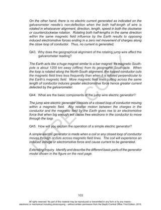 D
EPED
C
O
PY
103
On the other hand, there is no electric current generated as indicated on the
galvanometer needle’s non-deflection when the both half-length of wire is
rotated in whatsoever alignment, direction, length, speed in both the clockwise
or counterclockwise rotation. Rotating both half-lengths in the same direction
within the same magnetic field influence by the Earth results to opposing
induced electromotive forces ending in a zero net movement of charges along
the close loop of conductor. Thus, no current is generated,
Q43. Why does the geographical alignment of the rotating jump wire affect the
galvanometer reading?
The Earth acts like a huge magnet similar to a bar magnet. Its magnetic South-
pole is about 1200 km away (offline) from its geographic South-pole. When
the loop is rotated along the North-South alignment, the looped conductor cuts
the magnetic field lines less frequently than when it is rotated perpendicular to
the Earth’s magnetic field. More magnetic field lines cutting across the same
length of conductor induces greater electromotive force hence greater current
detected by the galvanometer.
Q44. What are the basic components of the jump wire electric generator?
The jump wire electric generator consists of a closed loop of conductor moving
within a magnetic field. Any relative motion between the charges in the
conductor and the magnetic field by the Earth gives rise to an electromotive
force that when big enough will cause free electrons in the conductor to move
through the loop.
Q45. How will you explain the operation of a simple electric generator?
A simple electric generator is made when a coil or any closed loop of conductor
moves through or cuts across magnetic field lines. The coil will experience an
induced voltage or electromotive force and cause current to be generated.
Extending Inquiry. Identify and describe the different basic parts of the generator
model shown in the figure on the next page.
All rights reserved. No part of this material may be reproduced or transmitted in any form or by any means -
electronic or mechanical including photocopying – without written permission from the DepEd Central Office. First Edition, 2015.
 