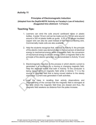 D
EPED
C
O
PY
105
Activity 11
Principles of Electromagnetic Induction
(Adapted from the DepEd-NSTIC Activity on Faraday’s Law of Induction)
(Suggested time allotment: 1-2 hours)
Teaching Tips:
1. Learners can wind the coils around cardboard tubes or plastic
bottles. A wider 10-turn coil can be made out of a 180 cm wire wound
around a 350 ml plastic bottle as guide. A 20 or 22 gauge insulated
copper wire can also be used instead of the hook/connecting wire.
Commercially made coils are also available.
2. Help the students recognize that, whereas in Activity 9, the principle
of the electric motor was demonstrated in the conversion of electrical
energy to mechanical energy within a magnetic field, the conversion
of mechanical energy to electric energy within a magnetic field is the
principle of the electric generator as demonstrated in Activity 10 and
11.
3. Electromagnetic induction is the process in which electric current is
generated in a conductor by a moving or changing magnetic field.
Help the students realize that both in Activity 10 the conductor is
being moved within a magnetic field while in Activity 11 it is the
source of magnetic field that is being moved relative to the steady
conductor. Current was generated in both activities.
4. Lead the class in recalling their activity observations and
understanding of the concept that the magnetic field is strongest at
the pole where the magnetic field lines are closest and thus, the
magnetic field weakens as distance from the poles increase.
All rights reserved. No part of this material may be reproduced or transmitted in any form or by any means -
electronic or mechanical including photocopying – without written permission from the DepEd Central Office. First Edition, 2015.
 