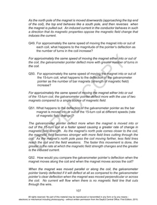 D
EPED
C
O
PY
107
As the north pole of the magnet is moved downwards (approaching the top end
of the coil), the top end behaves like a south pole, and then reverses when
the magnet is pulled out. An induced current in the conductor behaves in such
a direction that its magnetic properties oppose the magnetic field change that
induces the current.
Q49. For approximately the same speed of moving the magnet into or out of
each coil, what happens to the magnitude of the pointer’s deflection as
the number of turns in the coil increase?
For approximately the same speed of moving the magnet either into or out of
the coil, the galvanometer pointer deflect more with greater number of turns in
the coil.
Q50. For approximately the same speed of moving the magnet into or out of
the 15-turn coil, what happens to the deflection of the galvanometer
pointer as the number of bar magnets (strength of magnetic field)
increase?
For approximately the same speed of moving the magnet either into or out
of the 15-turn coil, the galvanometer pointer deflect more with the use of two
magnets compared to a single source of magnetic field.
Q51. What happens to the deflection of the galvanometer pointer as the bar
magnet is moved into or out of the 15-turn coil at different speeds (rate
of magnetic field change)?
The galvanometer pointer deflect more when the magnet is moved into or
out of the 15-turn coil at a faster speed causing a greater rate of change in
magnetic field strength. As the magnet’s north pole comes closer to the coil,
the magnetic field becomes stronger with more field lines cutting through the
coil. As the magnet’s north pole pass the coil moving farther, less field lines
reach the coil and the field weakens. The faster this movement is done, the
greater is the rate at which the magnetic field strength changes and the greater
is the induced current.
Q52. How would you compare the galvanometer pointer’s deflection when the
magnet moves along the coil and when the magnet moves across the coil?
When the magnet was moved parallel or along the coil, the galvanometer
pointer barely deflected if it will deflect at all as compared to the galvanometer
pointer’s clear deflection when the magnet was moved perpendicular or across
the coil. No current will flow when there is no magnetic field line that cuts
through the wire.
All rights reserved. No part of this material may be reproduced or transmitted in any form or by any means -
electronic or mechanical including photocopying – without written permission from the DepEd Central Office. First Edition, 2015.
 