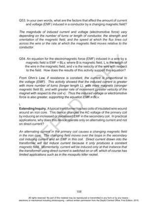 D
EPED
C
O
PY
108
Q53. In your own words, what are the factors that affect the amount of current
and voltage (EMF) induced in a conductor by a changing magnetic field?
The magnitude of induced current and voltage (electromotive force) vary
depending on the number of turns or length of conductor, the strength and
orientation of the magnetic field, and the speed at which the flux lines cut
across the wire or the rate at which the magnetic field moves relative to the
conductor.
Q54. An equation for the electromagnetic force (EMF) induced in a wire by a
magnetic field is EMF = BLv, where B is magnetic field, L is the length of
the wire in the magnetic field, and v is the velocity of the wire with respect
to the field. How does the results of this activity support this equation?
From Ohm’s Law, if resistance is constant, the current is proportional to
the voltage (EMF). This activity showed that the induced current is greater
with more number of turns (longer length L), with more magnets (stronger
magnetic field B), and with greater rate of movement (greater velocity of the
magnet with respect to the coil v). Thus the induced voltage or electromotive
force is also greater, supporting the equation EMF = BLv.

Extending Inquiry. Atypical transformer has two coils of insulated wire wound
around an iron core. This device changes the AC voltage of the primary coil
by inducing an increased or decreased EMF in the secondary coil. In practical
applications, why does this device operate only on alternating current and not
on direct current?
An alternating current in the primary coil causes a changing magnetic field
in the iron core. The changing field moves over the loops in the secondary
coil inducing current and an EMF in this coil. Direct current drawn into the
transformer will not induce current because it only produces a constant
magnetic field. Momentarily, current will be induced only at that instance that
the transformer using direct current is switched on or off, which of course has
limited applications such as in the mosquito killer racket.
All rights reserved. No part of this material may be reproduced or transmitted in any form or by any means -
electronic or mechanical including photocopying – without written permission from the DepEd Central Office. First Edition, 2015.
 