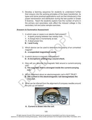 D
EPED
C
O
PY
109
5. Develop a learning sequence for students to understand further
their enquiry into the working principles of the basic transformer, its
types and some practical applications such as that introduced in the
power transmission and distribution during the last quarter in Grade
9 Science. Teach the students explore how the number of turns in
the primary and secondary coils affect the induced voltage in the
secondary coil and solve sample exercises.
Answers to Summative Assessment
1. In which case or cases is an electric field present?
I. A spark jumping between two nearby rods.
II. A charge that is momentarily at rest.
III. A dead power line.
B. I and II only
2. Which device can be used to determine the polarity of an unmarked
magnet?
A. a suspended magnetized needle
3. In which device is magnetic field present?
D. A microphone undergoing a sound check.
4. How will you describe the magnetic field around a current-carrying
coil?
C. The magnetic field is strongest inside the current-carrying
coil.
5. Which statement about an electromagnetic nail is NOT TRUE?
B. The current in the electromagnetic nail demagnetizes the
iron nail.
6. What can be inferred from the alignment of compass needles around
the pick up coil below?
A. Current is drawn into the coil.
All rights reserved. No part of this material may be reproduced or transmitted in any form or by any means -
electronic or mechanical including photocopying – without written permission from the DepEd Central Office. First Edition, 2015.
 