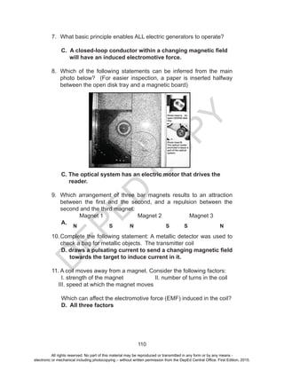 D
EPED
C
O
PY
110
7. What basic principle enables ALL electric generators to operate?
C. A closed-loop conductor within a changing magnetic field
will have an induced electromotive force.
8. Which of the following statements can be inferred from the main
photo below? (For easier inspection, a paper is inserted halfway
between the open disk tray and a magnetic board)
C. The optical system has an electric motor that drives the
reader.
9. Which arrangement of three bar magnets results to an attraction
between the first and the second, and a repulsion between the
second and the third magnet.
Magnet 1 Magnet 2 Magnet 3
A.
10.Complete the following statement: A metallic detector was used to
check a bag for metallic objects. The transmitter coil
D. draws a pulsating current to send a changing magnetic field
towards the target to induce current in it.
11. A coil moves away from a magnet. Consider the following factors:
I. strength of the magnet II. number of turns in the coil
III. speed at which the magnet moves
Which can affect the electromotive force (EMF) induced in the coil?
D. All three factors
N S N S S N
All rights reserved. No part of this material may be reproduced or transmitted in any form or by any means -
electronic or mechanical including photocopying – without written permission from the DepEd Central Office. First Edition, 2015.
 