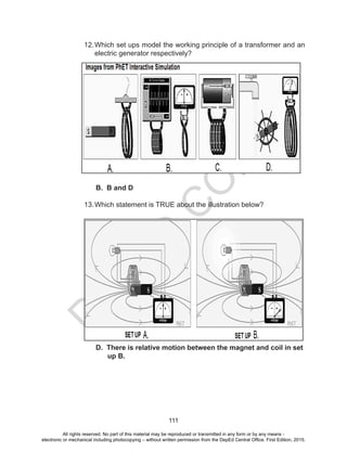 D
EPED
C
O
PY
111
12.Which set ups model the working principle of a transformer and an
electric generator respectively?
B. B and D
13.Which statement is TRUE about the illustration below?
D. There is relative motion between the magnet and coil in set
up B.
All rights reserved. No part of this material may be reproduced or transmitted in any form or by any means -
electronic or mechanical including photocopying – without written permission from the DepEd Central Office. First Edition, 2015.
 