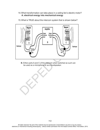 D
EPED
C
O
PY
112
14.What transformation can take place in a ceiling fan’s electric motor?
A. electrical energy into mechanical energy
15.What is TRUE about the intercom system that is shown below?
B. Either parts A and C of the intercom when switched as such can
be used as a microphone or as a loudspeaker.
All rights reserved. No part of this material may be reproduced or transmitted in any form or by any means -
electronic or mechanical including photocopying – without written permission from the DepEd Central Office. First Edition, 2015.
 
