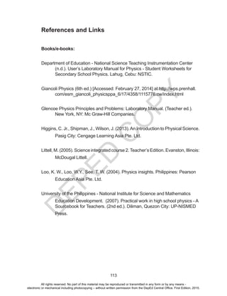 D
EPED
C
O
PY
113
References and Links
Books/e-books:
Department of Education - National Science Teaching Instrumentation Center
(n.d.). User’s Laboratory Manual for Physics - Student Worksheets for
Secondary School Physics. Lahug, Cebu: NSTIC.
Giancoli Physics (6th ed.) [Accessed: February 27, 2014] at http://wps.prenhall.
com/esm_giancoli_physicsppa_6/17/4358/1115776.cw/index.html
Glencoe Physics Principles and Problems: Laboratory Manual. (Teacher ed.).
New York, NY: Mc Graw-Hill Companies.
Higgins, C. Jr., Shipman, J., Wilson, J. (2013).An Introduction to Physical Science.
Pasig City: Cengage Learning Asia Pte. Ltd.
Littell, M. (2005). Science integrated course 2. Teacher’s Edition. Evanston, Illinois:
McDougal Littell.
Loo, K. W., Loo, W.Y., See, T. W. (2004). Physics insights. Philippines: Pearson
Education Asia Pte. Ltd.
University of the Philippines - National Institute for Science and Mathematics
Education Development. (2007). Practical work in high school physics - A
Sourcebook for Teachers. (2nd ed.). Diliman, Quezon City: UP-NISMED
Press.
All rights reserved. No part of this material may be reproduced or transmitted in any form or by any means -
electronic or mechanical including photocopying – without written permission from the DepEd Central Office. First Edition, 2015.
 