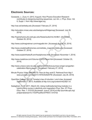 D
EPED
C
O
PY
114
Electronic Sources:
Guisasola, J., Zuza, K. (2012, August). How Physics Education Research
contributes to designing teaching sequences. Lat. Am. J. Phys. Educ. Vol.
6, Suppl. I. from http://www.lajpe.org
http://cse.ssl.berkeley.edu [Accessed: February 27, 2014]
http://education.mrsec.wisc.edu/background/fridgemag/ [Accessed: July 26,
2014]
http://hyperphysics.phy-astr.gsu.edu/hbase/audio/mic.html#c1. [Accessed
October 29, 2014]
http://www.coolmagnetman.com/magsafe.htm [Accessed: August 20, 2014]
http://www.createhealthyhomes.com/articles_magnetic_fields.php [Accessed:
October 27, 2014]
http://www.explainthatstuff.com/headphones.html. [Accessed: November 1, 2014]
http://www.madehow.com/Volume-4/DVD-Player.html [Accessed: October 25,
2014]
http://www.unesco-care.nie.edu.sg/events/reflective-journeys-singer-songwriter-
celebration-filipino-music [Accessed: February 27, 2014]
Minute Physics Video [MAGNETS: How do they work?] Retrieved from http://
www.youtube.com/watch?v=hFAOXdXZ5TM. [Accessed: July 26, 2014]
OpenStax College. (2013). Faraday’s law of induction: Lenz’s law. Accessed:
September 11, 2013. Available at http://cnx.org/content/m42392/1.4/.
Sadaghiani, H. R. (2011, March 24). Using multimedia learning modules in a
hybrid-online course in electricity and magnetism Phys. Rev. ST Phys.
Educ. Res. 7, 010102 [Accessed: June 8, 2014] at http://journals.aps.org/
prstper/abstract/10.1103/PhysRevSTPER.7.010102
All rights reserved. No part of this material may be reproduced or transmitted in any form or by any means -
electronic or mechanical including photocopying – without written permission from the DepEd Central Office. First Edition, 2015.
 