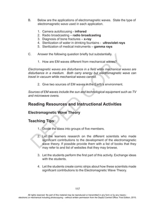 D
EPED
C
O
PY
117
B. Below are the applications of electromagnetic waves. State the type of
electromagnetic wave used in each application.
1. Camera autofocusing - infrared
2. Radio broadcasting – radio broadcasting
3. Diagnosis of bone fractures – x-ray
4. Sterilization of water in drinking fountains - ultraviolet rays
5. Sterilization of medical instruments – gamma rays
C. Answer the following question briefly but substantially.
1. How are EM waves different from mechanical waves?
Electromagnetic waves are disturbance in a field while mechanical waves are
disturbance in a medium. Both carry energy but electromagnetic wave can
travel in vacuum while mechanical waves cannot.
2. Give two sources of EM waves in the Earth’s environment.
Sources of EM waves include the sun and technological equipment such as TV
and microwave ovens.
Reading Resources and Instructional Activities
Electromagnetic Wave Theory
Teaching Tips:
1. Divide the class into groups of five members.
2. Let the learners research on the different scientists who made
significant contributions to the development of the electromagnetic
wave theory. If possible provide them with a list of books that they
may refer to and list of websites that they may browse.
3. Let the students perform the first part of this activity. Exchange ideas
with the students.
4. Let the students create comic strips about how these scientists made
significant contributions to the Electromagnetic Wave Theory.
All rights reserved. No part of this material may be reproduced or transmitted in any form or by any means -
electronic or mechanical including photocopying – without written permission from the DepEd Central Office. First Edition, 2015.
 