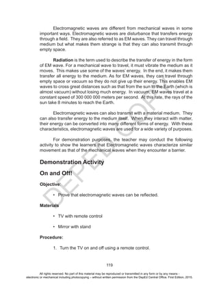 D
EPED
C
O
PY
119
Electromagnetic waves are different from mechanical waves in some
important ways. Electromagnetic waves are disturbance that transfers energy
through a field. They are also referred to as EM waves. They can travel through
medium but what makes them strange is that they can also transmit through
empty space.
Radiation is the term used to describe the transfer of energy in the form
of EM wave. For a mechanical wave to travel, it must vibrate the medium as it
moves. This makes use some of the waves’ energy. In the end, it makes them
transfer all energy to the medium. As for EM waves, they can travel through
empty space or vacuum so they do not give up their energy. This enables EM
waves to cross great distances such as that from the sun to the Earth (which is
almost vacuum) without losing much energy. In vacuum, EM waves travel at a
constant speed of 300 000 000 meters per second. At this rate, the rays of the
sun take 8 minutes to reach the Earth.
Electromagnetic waves can also transmit with a material medium. They
can also transfer energy to the medium itself. When they interact with matter,
their energy can be converted into many different forms of energy. With these
characteristics, electromagnetic waves are used for a wide variety of purposes.
For demonstration purposes, the teacher may conduct the following
activity to show the learners that Electromagnetic waves characterize similar
movement as that of the mechanical waves when they encounter a barrier.
Demonstration Activity
On and Off!
Objective:
• Prove that electromagnetic waves can be reflected.
Materials
• TV with remote control
• Mirror with stand
Procedure:
1. Turn the TV on and off using a remote control.
All rights reserved. No part of this material may be reproduced or transmitted in any form or by any means -
electronic or mechanical including photocopying – without written permission from the DepEd Central Office. First Edition, 2015.
 
