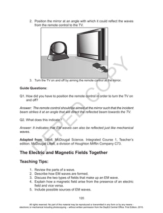 D
EPED
C
O
PY
120
2. Position the mirror at an angle with which it could reflect the waves
from the remote control to the TV.
3. Turn the TV on and off by aiming the remote control at the mirror.
Guide Questions:
Q1. How did you have to position the remote control in order to turn the TV on
and off?
Answer: The remote control should be aimed at the mirror such that the incident
beam strikes it at an angle that will direct the reflected beam towards the TV.
Q2. What does this indicate?
Answer: It indicates that EM waves can also be reflected just like mechanical
waves.
Adapted from: Littell, McDougal Science. Integrated Course 1, Teacher’s
edition. McDougal Littell, a division of Houghton Mifflin Company C73.
The Electric and Magnetic Fields Together
Teaching Tips:
1. Review the parts of a wave.
2. Describe how EM waves are formed.
3. Discuss the two types of fields that make up an EM wave.
4. Explain how a magnetic field arise from the presence of an electric
field and vice versa.
5. Include possible sources of EM waves.
All rights reserved. No part of this material may be reproduced or transmitted in any form or by any means -
electronic or mechanical including photocopying – without written permission from the DepEd Central Office. First Edition, 2015.
 