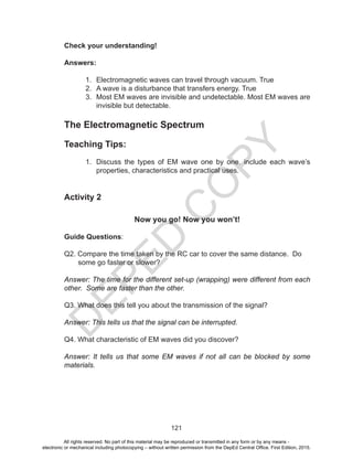 D
EPED
C
O
PY
121
Check your understanding!
Answers:
1. Electromagnetic waves can travel through vacuum. True
2. A wave is a disturbance that transfers energy. True
3. Most EM waves are invisible and undetectable. Most EM waves are
invisible but detectable.
The Electromagnetic Spectrum
Teaching Tips:
1. Discuss the types of EM wave one by one. include each wave’s
properties, characteristics and practical uses.
Activity 2
Now you go! Now you won’t!
Guide Questions:
Q2. Compare the time taken by the RC car to cover the same distance. Do
some go faster or slower?
Answer: The time for the different set-up (wrapping) were different from each
other. Some are faster than the other.
Q3. What does this tell you about the transmission of the signal?
Answer: This tells us that the signal can be interrupted.
Q4. What characteristic of EM waves did you discover?
Answer: It tells us that some EM waves if not all can be blocked by some
materials.
All rights reserved. No part of this material may be reproduced or transmitted in any form or by any means -
electronic or mechanical including photocopying – without written permission from the DepEd Central Office. First Edition, 2015.
 