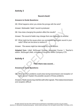 D
EPED
C
O
PY
123
Activity 3
Sound check!
Answers to Guide Questions:
Q5. What happens when you stroke the prongs with the wire?
Answer: Noticeable “static” sound is produced.
Q6. How does changing the position affect the results?
Answer: The sound of static may change from one frequency to another.
Q7. What might be the cause when you sometimes hear static sound in your
radio? What can be done to resolve it?
Answer: The waves might be interrupted by some factors.
Adapted from: Littell, McDougal Science. Integrated Course 1, Teacher’s
edition. McDougal Littell, a division of Houghton Mifflin Company C79.
Activity 4
Then there was sound…
Answers to Guide Questions:
Q8. What common problems could arise during transmission and reception of
radio waves? Explain the possible cause/s of those problems.
Answers:Radiowavesmayinterferewithothersignals.Thismakestransmission
and reception difficult.
All rights reserved. No part of this material may be reproduced or transmitted in any form or by any means -
electronic or mechanical including photocopying – without written permission from the DepEd Central Office. First Edition, 2015.
 