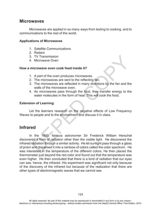 D
EPED
C
O
PY
124
Microwaves
Microwaves are applied in so many ways from texting to cooking, and to
communications to the rest of the world.
Applications of Microwaves
1. Satellite Communications
2. Radars
3. TV Transmission
4. Microwave Oven
How a microwave oven cook food inside it?
1. A part of the oven produces microwaves.
2. The microwaves are sent to the reflecting fan.
3. The microwaves are reflected in many directions by the fan and the
walls of the microwave oven.
4. As microwaves pass through the food, they transfer energy to the
water molecules in the form of heat. This will cook the food.
Extension of Learning:
Let the learners research on the negative effects of Low Frequency
Waves to people and to the environment and discuss it in class.
Infrared
In the 1800, famous astronomer Sir Frederick William Herschel
discovered a form of radiation other than the visible light. He discovered the
infrared radiation through a similar activity. He let sunlight pass through a glass
of prism and dispersed it into a rainbow of colors called the color spectrum. He
was interested in the temperature of the different colors. He then placed the
thermometer just beyond the red color and found out that the temperature was
even higher. He then concluded that there is a kind of radiation that our eyes
can see, hence, the infrared. His experiment was significant not only because
of the discovery of the infrared but because of the realization that there are
other types of electromagnetic waves that we cannot see.
All rights reserved. No part of this material may be reproduced or transmitted in any form or by any means -
electronic or mechanical including photocopying – without written permission from the DepEd Central Office. First Edition, 2015.
 