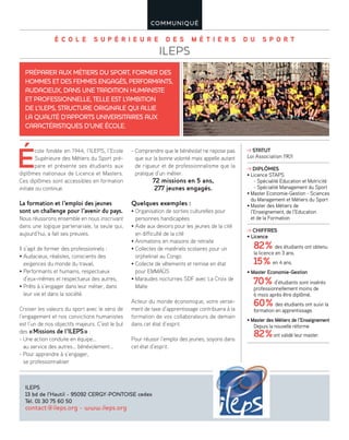 É C O L E S U P É R I E U R E D E S M É T I E R S D U S P O R T
ILEPS
COMMUNIQUÉ
É
cole fondée en 1944, l’ILEPS, l’Ecole
Supérieure des Métiers du Sport pré-
pare et présente ses étudiants aux
diplômes nationaux de Licence et Masters.
Ces diplômes sont accessibles en formation
initiale ou continue.
La formation et l’emploi des jeunes
sont un challenge pour l’avenir du pays.
Nous réussirons ensemble en nous inscrivant
dans une logique partenariale, la seule qui,
aujourd’hui, a fait ses preuves.
Il s’agit de former des professionnels :
• Audacieux, réalistes, conscients des
exigences du monde du travail,
• Performants et humains, respectueux
d’eux-mêmes et respectueux des autres,
• Prêts à s’engager dans leur métier, dans
leur vie et dans la société.
Croiser les valeurs du sport avec le sens de
l’engagement et nos convictions humanistes
est l’un de nos objectifs majeurs. C’est le but
des «Missions de l’ILEPS» :
- Une action conduite en équipe…
au service des autres… bénévolement…
- Pour apprendre à s’engager,
se professionnaliser
- Comprendre que le bénévolat ne repose pas
que sur la bonne volonté mais appelle autant
de rigueur et de professionnalisme que la
pratique d’un métier.
72 missions en 5 ans,
277 jeunes engagés.
Quelques exemples :
• Organisation de sorties culturelles pour
personnes handicapées
• Aide aux devoirs pour les jeunes de la cité
en difficulté de la cité
• Animations en maisons de retraite
• Collectes de matériels scolaires pour un
orphelinat au Congo
• Collecte de vêtements et remise en état
pour EMMAÜS
• Maraudes nocturnes SDF avec La Croix de
Malte
Acteur du monde économique, votre verse-
ment de taxe d’apprentissage contribuera à la
formation de vos collaborateurs de demain
dans cet état d’esprit.
Pour réussir l’emploi des jeunes, soyons dans
cet état d’esprit.
PRÉPARER AUX MÉTIERS DU SPORT, FORMER DES
HOMMES ET DES FEMMES ENGAGÉS, PERFORMANTS,
AUDACIEUX, DANS UNE TRADITION HUMANISTE
ET PROFESSIONNELLE, TELLE EST L’AMBITION
DE L’ILEPS, STRUCTURE ORIGINALE QUI ALLIE
LA QUALITÉ D’APPORTS UNIVERSITAIRES AUX
CARACTÉRISTIQUES D’UNE ÉCOLE.
ILEPS
13 bd de l’Hautil - 95092 CERGY-PONTOISE cedex
Tél. 01 30 75 60 50
contact@ileps.org - www.ileps.org
STATUT
Loi Association 1901
DIPLÔMES
• Licence STAPS
- Spécialité Education et Motricité
- Spécialité Management du Sport
• Master Economie-Gestion - Sciences
du Management et Métiers du Sport
• Master des Métiers de
l’Enseignement, de l’Education
et de la Formation
CHIFFRES
• Licence
82% des étudiants ont obtenu
la licence en 3 ans.
15% en 4 ans.
• Master Economie-Gestion
70% d’étudiants sont insérés
professionnellement moins de
6 mois après être diplômé.
60% des étudiants ont suivi la
formation en apprentissage.
• Master des Métiers de l’Enseignement
Depuis la nouvelle réforme
82%ont validé leur master.
 