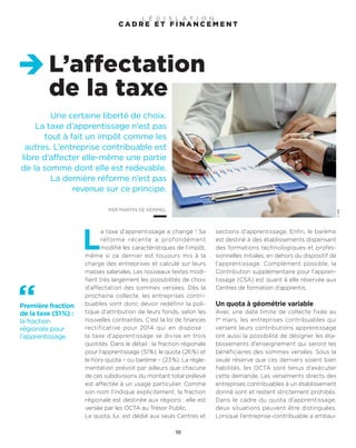 Une certaine liberté de choix.
La taxe d’apprentissage n’est pas
tout à fait un impôt comme les
autres. L’entreprise contribuable est
libre d’affecter elle-même une partie
de la somme dont elle est redevable.
La dernière réforme n’est pas
revenue sur ce principe.
PAR MARTIN DE KERIMEL
L’affectation
de la taxe
10
©DR
L
a taxe d’apprentissage a changé ! Sa
réforme récente a profondément
modifié les caractéristiques de l’impôt,
même si ce dernier est toujours mis à la
charge des entreprises et calculé sur leurs
masses salariales. Les nouveaux textes modi-
fient très largement les possibilités de choix
d’affectation des sommes versées. Dès la
prochaine collecte, les entreprises contri-
buables vont donc devoir redéfinir la poli-
tique d’attribution de leurs fonds, selon les
nouvelles contraintes. C’est la loi de finances
rectificative pour 2014 qui en dispose :
la taxe d’apprentissage se divise en trois
quotités. Dans le détail : la fraction régionale
pour l’apprentissage (51%), le quota (26%) et
le hors-quota – ou barème – (23%). La régle-
mentation prévoit par ailleurs que chacune
de ces subdivisions du montant total prélevé
est affectée à un usage particulier. Comme
son nom l’indique explicitement, la fraction
régionale est destinée aux régions : elle est
versée par les OCTA au Trésor Public.
Le quota, lui, est dédié aux seuls Centres et
sections d’apprentissage. Enfin, le barème
est destiné à des établissements dispensant
des formations technologiques et profes-
sionnelles initiales, en dehors du dispositif de
l’apprentissage. Complément possible, la
Contribution supplémentaire pour l’appren-
tissage (CSA) est quant à elle réservée aux
Centres de formation d’apprentis.
Un quota à géométrie variable
Avec une date limite de collecte fixée au
1er
mars, les entreprises contribuables qui
versent leurs contributions apprentissage
ont aussi la possibilité de désigner les éta-
blissements d’enseignement qui seront les
bénéficiaires des sommes versées. Sous la
seule réserve que ces derniers soient bien
habilités, les OCTA sont tenus d’exécuter
cette demande. Les versements directs des
entreprises contribuables à un établissement
donné sont et restent strictement prohibés.
Dans le cadre du quota d’apprentissage,
deux situations peuvent être distinguées.
Lorsque l’entreprise-contribuable a embau-
C A D R E E T F I N A N C E M E N T
L É G I S L A T I O N
Première fraction
de la taxe (51%) :
la fraction
régionale pour
l’apprentissage
 