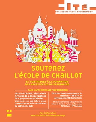 Direction du développement et du
mécénat : 01 58 51 10 01
developpement@citechaillot.fr
Cité de l’architecture & du patrimoine
Palais de Chaillot - 1 place du Trocadéro
75116 Paris - M° Trocadéro
ET CONTRIBUEZ À LA FORMATION
DES ARCHITECTES DU PATRIMOINE
TAXE D’APPRENTISSAGE / INFORMATIONS
L’École de Chaillot, Département
formation de la Cité de l’architec-
ture, propose aux architectes
diplômés de se spécialiser dans
la conservation et la restauration
du patrimoine bâti.
 