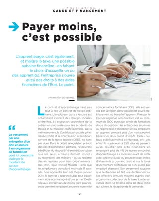 L’apprentissage, c’est également,
et malgré la taxe, une possible
aubaine financière : en faisant
le choix d’accueillir un ou
des apprenti(s), l’entreprise s’ouvre
aussi des droits à des aides
financières de l’État. Le point.
PAR MARTIN DE KERIMEL
Payer moins,
c’est possible
12
©DR
L
e contrat d’apprentissage n’est pas
tout à fait un contrat de travail ordi-
naire. L’employeur qui y a recours est
notamment exonéré des charges sociales
afférentes, à l’exception cependant de la
cotisation patronale pour les accidents du
travail et la maladie professionnelle. De la
même manière, la Contribution sociale géné-
ralisée (CSG) et la Contribution au rembour-
sement de la dette sociale (CRDS) ne sont
pas dues. Dans le détail, la législation prévoit
des cas d’exonération partielle. Ne peuvent
bénéficier du dispositif d’exonération totale
que les seuls artisans dûment inscrits
au répertoire des métiers – ou au registre
des entreprises pour trois départements :
Bas-Rhin, Haut-Rhin et Moselle –, ainsi que
les employeurs comptant moins de 11 sala-
riés, hors apprentis bien sûr. Depuis janvier
2014, le contrat d’apprentissage peut égale-
ment être accompagné d’une prime. Desti-
née aux entreprises de moins de 11 salariés,
cette dernière remplace l’ancienne indemnité
compensatrice forfaitaire (ICF) : elle est ver-
sée par la région dans laquelle est situé l’éta-
blissement où travaille l’apprenti. Fixé par le
Conseil régional, son montant est au mini-
mum de 1000 euros par année de formation.
Autre disposition : les entreprises soumises
au régime réel d’imposition et qui emploient
un apprenti pendant plus d’un mois peuvent
bénéficier d’un crédit d’impôt. Celles qui,
tous établissements confondus, ont des
effectifs supérieurs à 250 salariés peuvent
aussi toucher une aide financière en
employant plus de 4% de jeunes en contrat
d’apprentissage. Le montant exact de cette
aide dépend aussi du pourcentage précis
d’alternants y ouvrant droit et sur la base
d’un montant forfaitaire de 400 euros par
employé alternant. Son versement suppose
que l’entreprise ait fait une déclaration sur
ses effectifs annuels moyens auprès d’un
organisme collecteur de la taxe. L’aide est
versée dans sa totalité dans les deux mois
qui suivent la réception de la demande.
C A D R E E T F I N A N C E M E N T
L É G I S L A T I O N
Le versement
par une
entreprise d’un
don en nature
à un organisme
de formation
peut lui permettre
d’alléger le
montant de
sa taxe
d’apprentissage.
 