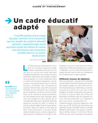 Il souffre parfois d’une image
faussée, comme s’il ne concernait
que les recalés du système éducatif
général. L’apprentissage réunit
pourtant toutes les filières et s’avère
une très bonne voie d’insertion
durable dans la vie active.
Explications.
PAR MARTIN DE KERIMEL
Un cadre éducatif
adapté
14
©DR
L
a France pourrait certainement mieux
faire en matière d’apprentissage.
Nombre d’exemples prouvent en tout
cas que ce contrat de travail alternant
s’adapte parfaitement aux emplois les plus
diversifiés. Cette façon de travailler combine
astucieusement un cursus théorique, dans
un centre de formation d’apprentis, à la fac
ou dans une grande école, avec la mise en
pratique immédiate des compétences
acquises. Elle fait donc aujourd’hui la preuve
formelle de son efficacité, de nombreux
jeunes apprentis s’insérant ensuite rapide-
ment sur le marché du travail proprement
dit, sans passer par la case chômage. Selon
une note publiée en mars dernier par le
ministère de l’Education nationale, 60% des
apprentis trouvent en effet un emploi en
contrat à durée indéterminée à l’issue de leur
formation. Sept mois après, ils sont près de
65%. Côté employeurs, une autre étude
récente établit que le contrat d’apprentis-
sage apporte en général une solution inté-
ressante, à court et à long terme. En termes
statistiques, 82% des employeurs le jugent
« fidélisant » et trois chefs d’entreprises sur
quatre estiment que le coût qu’il représente
est compensé par sa valeur ajoutée.
Différents niveaux de diplômes
Très concrètement, c’est dans son ensemble
que le système éducatif français peut favori-
ser l’apprentissage. Loin de n’être que l’ul-
time bouée de secours destinée aux cancres,
ce type de contrat est aussi tout à fait
adapté aux études supérieures. Pour preuve,
en 2014, et toujours selon les chiffres de
l’Education nationale, près d’un apprenti sur
trois (32,2 %) prétendait à un diplôme à
bac +2 au moins – et jusqu’à bac +5.
L’apprentissage concerne également des
bacs pro et BP (22,2 % de l’ensemble des
apprentis) et des CAP-BEP (43%). Les textes
législatifs définissent cinq niveaux, numéro-
tés en chiffres romains : I, II, III, IV et V. Plus le
chiffre est bas, plus la formation est élevée.
C A D R E E T F I N A N C E M E N T
L É G I S L A T I O N
En 2014, près
d’un apprenti
sur trois prétend
à un diplôme
à bac +2
au moins.
 