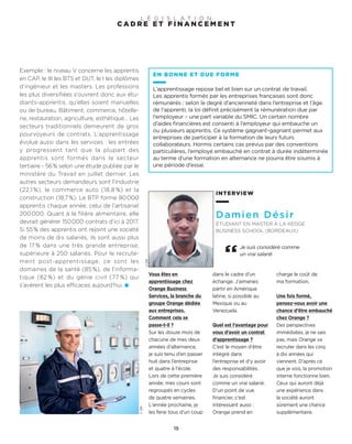 ©DR
©DR
INTERVIEW
Damien Désir
ÉTUDIANT EN MASTER À LA KEDGE
BUSINESS SCHOOL (BORDEAUX)
Vous êtes en
apprentissage chez
Orange Business
Services, la branche du
groupe Orange dédiée
aux entreprises.
Comment cela se
passe-t-il ?
Sur les douze mois de
chacune de mes deux
années d’alternance,
je suis tenu d’en passer
huit dans l’entreprise
et quatre à l’école.
Lors de cette première
année, mes cours sont
regroupés en cycles
de quatre semaines.
L’année prochaine, je
les ferai tous d’un coup
dans le cadre d’un
échange. J’aimerais
partir en Amérique
latine, si possible au
Mexique ou au
Venezuela.
Quel est l’avantage pour
vous d’avoir un contrat
d’apprentissage ?
C’est le moyen d’être
intégré dans
l’entreprise et d’y avoir
des responsabilités.
Je suis considéré
comme un vrai salarié.
D’un point de vue
financier, c’est
intéressant aussi :
Orange prend en
charge le coût de
ma formation.
Une fois formé,
pensez-vous avoir une
chance d’être embauché
chez Orange ?
Des perspectives
immédiates, je ne sais
pas, mais Orange va
recruter dans les cinq
à dix années qui
viennent. D’après ce
que je vois, la promotion
interne fonctionne bien.
Ceux qui auront déjà
une expérience dans
la société auront
sûrement une chance
supplémentaire.
Je suis considéré comme
un vrai salarié
Exemple : le niveau V concerne les apprentis
en CAP, le III les BTS et DUT, le I les diplômes
d’ingénieur et les masters. Les professions
les plus diversifiées s’ouvrent donc aux étu-
diants-apprentis, qu’elles soient manuelles
ou de bureau. Bâtiment, commerce, hôtelle-
rie, restauration, agriculture, esthétique… Les
secteurs traditionnels demeurent de gros
pourvoyeurs de contrats. L’apprentissage
évolue aussi dans les services : les entrées
y progressent tant que la plupart des
apprentis sont formés dans le secteur
tertiaire - 56% selon une étude publiée par le
ministère du Travail en juillet dernier. Les
autres secteurs demandeurs sont l’industrie
(22,1 %), le commerce auto (18,8 %) et la
construction (18,7%). Le BTP forme 80000
apprentis chaque année, celui de l’artisanat
200000. Quant à la filière alimentaire, elle
devrait générer 150000 contrats d’ici à 2017.
Si 55% des apprentis ont rejoint une société
de moins de dix salariés, ils sont aussi plus
de 17 % dans une très grande entreprise,
supérieure à 250 salariés. Pour le recrute-
ment post-apprentissage, ce sont les
domaines de la santé (85%), de l’informa-
tique (82 %) et du génie civil (77 %) qui
s’avèrent les plus efficaces aujourd’hui.
EN BONNE ET DUE FORME
L’apprentissage repose bel et bien sur un contrat de travail.
Les apprentis formés par les entreprises françaises sont donc
rémunérés : selon le degré d’ancienneté dans l’entreprise et l’âge
de l’apprenti, la loi définit précisément la rémunération due par
l’employeur – une part variable du SMIC. Un certain nombre
d’aides financières est consenti à l’employeur qui embauche un
ou plusieurs apprentis. Ce système gagnant-gagnant permet aux
entreprises de participer à la formation de leurs futurs
collaborateurs. Hormis certains cas prévus par des conventions
particulières, l’employé embauché en contrat à durée indéterminée
au terme d’une formation en alternance ne pourra être soumis à
une période d’essai.
15
C A D R E E T F I N A N C E M E N T
L É G I S L A T I O N
 