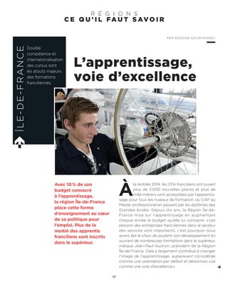 C E Q U ’ I L FA U T S AV O I R
R É G I O N S
L’apprentissage,
voie d’excellence
À
la rentrée 2014, les CFA franciliens ont ouvert
plus de 3 500 nouvelles places et plus de
mille métiers sont accessibles par l’apprentis-
sage pour tous les niveaux de formation, du CAP au
Master professionnel en passant par les diplômes des
Grandes écoles. Depuis dix ans, la Région Île-de-
France mise sur l’apprentissage en augmentant
chaque année le budget qu’elle lui consacre. « Les
besoins des entreprises franciliennes dans le secteur
des services sont importants, c’est pourquoi nous
avons fait le choix de soutenir son développement en
ouvrant de nombreuses formations dans le supérieur,
indique Jean-Paul Huchon, président de la Région
Île-de-France. Cela a largement contribué à changer
l’image de l’apprentissage, auparavant considérée
comme une orientation par défaut et désormais vue
comme une voie d’excellence».
Avec 10% de son
budget consacré
à l’apprentissage,
la région Île-de-France
place cette forme
d’enseignement au cœur
de sa politique pour
l’emploi. Plus de la
moitié des apprentis
franciliens sont inscrits
dans le supérieur.
ÎLE-DE-FRANCE
Double
compétence et
internationalisation
des cursus sont
les atouts majeurs
des formations
franciliennes.
PAR ROZENN GOURVENNEC
17
©GettyImages/iStockphoto
 