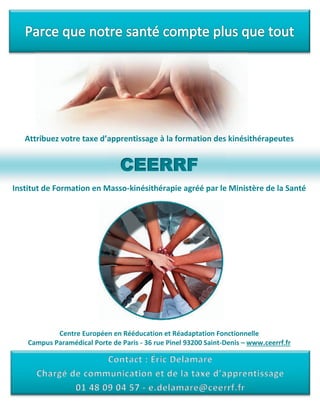 Attribuez à la formation des kinésithérapeutes
CEE
Institut de Formation en Masso-kinésithérapie agréé par le Ministère de la Santé
Centre Européen en Rééducation et Réadaptation Fonctionnelle
Campus Paramédical Porte de Paris - 36 rue Pinel 93200 Saint-Denis – www.ceerrf.fr
zueibtrAt gesaisntrepp’ae daxe ttrvo stepeuraéthsiékinesn dioatrmfolaà
 