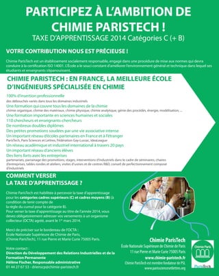 PARTICIPEZ À L’AMBITION DE
CHIMIE PARISTECH !
TAXE D’APPRENTISSAGE 2014 Catégories C (+ B)
COMMENT VERSER
LA TAXE D’APPRENTISSAGE ?
Chimie ParisTech est habilitée à percevoir la taxe d’apprentissage
pour les catégories cadres supérieurs (C) et cadres moyens (B) (à
condition de tenir compte de
la règle du cumul pour la catégorie B).
Pour verser la taxe d’apprentissage au titre de l’année 2014, vous
devez obligatoirement adresser vos versements à un organisme
collecteur (OCTA) agréé, avant le 1er
mars 2014.
Merci de préciser sur le bordereau de l’OCTA :
École Nationale Supérieure de Chimie de Paris,
(Chimie ParisTech), 11 rue Pierre et Marie Curie 75005 Paris.
Votre contact :
Direction du Développement des Relations Industrielles et de la
Formation Permanente
Hélène Fischer, Responsable administrative
01 44 27 67 53 - drienscp@chimie-paristech.fr
VOTRE CONTRIBUTION NOUS EST PRÉCIEUSE !
Chimie ParisTech est un établissement socialement responsable, engagé dans une procédure de mise aux normes qui devra
conduire à la certification ISO 14001. L’École a le souci constant d’améliorer l’environnement général et technique dans lequel ses
étudiants et enseignants s’épanouissent.
Chimie ParisTech
École Nationale Supérieure de Chimie de Paris
11 rue Pierre et Marie Curie 75005 Paris
www.chimie-paristech.fr
Chimie ParisTech est membre fondateur de PSL
www.parissciencesetlettres.org
100% d’insertion professionnelle
des débouchés variés dans tous les domaines industriels
Une formation qui couvre tous les domaines de la chimie
chimie organique, chimie des matériaux, chimie physique, chimie analytique, génie des procédés, énergie, modélisation, ...
Une formation importante en sciences humaines et sociales
110 chercheurs et enseignants-chercheurs
De nombreux doubles diplômes
Des petites promotions soudées par une vie associative intense
Un important réseau d’écoles partenaires en France et à l’étranger
ParisTech, Paris Sciences et Lettres, Fédération Gay-Lussac, IdeaLeague
Un réseau académique et industriel international à travers 20 pays
Un important réseau d’anciens élèves
Des liens forts avec les entreprises
partenariats, parrainage des promotions, stages, interventions d’industriels dans le cadre de séminaires, chaires
d’entreprises, tables rondes et ateliers, visites d’usines et de centres R&D, conseil de perfectionnement composé
d’industriels
CHIMIE PARISTECH : EN FRANCE, LA MEILLEURE ÉCOLE
D’INGÉNIEURS SPÉCIALISÉE EN CHIMIE
 