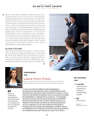 dans le cadre de leur alliance». Cette formation com-
mune portera à la fois sur les outils informatiques,
l’analyse quantitative, la compréhension de l’environ-
nement économique, et la manière pour le décideur
d’évoluer dans son entreprise armé de cette connais-
sance. « C’est un programme d’un genre nouveau car
il ne s’agit pas d’un double diplôme, souligne Lionel
Gabet, professeur des universités en mathématiques
appliquées à l’Ecole Centrale Paris. Ce n’est pas la
simple addition de nos expertises, mais la synthèse :
un programme conçu, produit et dispensé en com-
mun. Notre objectif est de former des managers qui
seront d’emblée à 100% des dirigeants alliant culture
scientifique et orientation business et qui seront
essentiellement des digital leaders».
Le luxe a la cote
Autre filière d’excellence parisienne : le luxe. Un sec-
teur qui plébiscite l’apprentissage pour transmettre
les savoir-faire traditionnels et conserver son mono-
pole sur le marché international. Le groupe INSEEC a
inauguré en septembre dernier un Bachelor en com-
mercialisation des vins et spiritueux et un MBA Wine
C E Q U ’ I L FA U T S AV O I R
– Î L E - D E - F R A N C E –
R É G I O N S
22
TÉMOIGNAGE
Laura Ferri-Fioni
CHEF DU DÉPARTEMENT STAGES, ORIENTATION, INSERTION
PROFESSIONNELLE DE L’ÉCOLE POLYTECHNIQUE DE PARIS
«La taxe sert à financer différents outils pédagogiques :
les équipements techniques des salles, des amphithéâtres et des
laboratoires de recherche, les bourses des élèves en stage en France
comme à l’international, les logiciels, l’accès aux banques de données
de la bibliothèque, le déploiement du e-learning… Les entreprises
donatrices sont aussi bien des grands groupes que des PME-PMI.
Nous leur permettons de mieux se faire connaître auprès de nos
étudiants. Et pour élargir le portfolio des entreprises partenaires,
nous nous appuyons sur nos anciens élèves qui font passer le
message auprès des sociétés dans lesquelles ils travaillent. Grâce à
la contribution de ces entreprises, l’École fait évoluer en permanence
son enseignement pour qu’il réponde aux enjeux du 21e
siècle.»
Grâce à la
contribution
des entreprises,
l’École fait évoluer
en permanence
son enseignement
pour qu’il réponde
aux enjeux du
21e
siècle.
EN CHIFFRES
+ de 400
millions d’euros
consacrés par
la Région à
l’apprentissage
en 2013
163
CFA en 2014
Source :
Région Île de France.
©GettyImages/iStockphoto
 