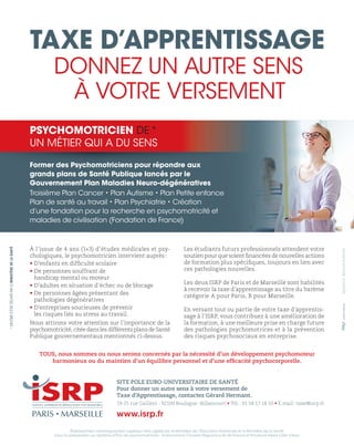 Former des Psychomotriciens pour répondre aux
grands plans de Santé Publique lancés par le
Gouvernement Plan Maladies Neuro-dégénératives
Troisième Plan Cancer • Plan Autisme • Plan Petite enfance
Plan de santé au travail • Plan Psychiatrie • Création
d’une fondation pour la recherche en psychomotricité et
maladies de civilisation (Fondation de France)
Former des Psychoomotriciens pour répondre aux
PSYCHOMOTRICIEN DE*
UN MÉTIER QUI A DU SENS
Établissement d’enseignement supérieur libre agréé par le Ministère de l’Éducation Nationale et le Ministère de la Santé
pour la préparation au diplôme d’État de psychomotricien - Autorisations Conseils Régionaux Ile de France et Provence Alpes Côte d’Azur
TAXE D’APPRENTISSAGE
DONNEZ UN AUTRE SENS
À VOTRE VERSEMENT
SITE POLE EURO-UNIVERSITAIRE DE SANTÉ
Pour donner un autre sens à votre versement de
Taxe d’Apprentissage, contactez Gérard Hermant.
19-25 rue Gallieni - 92100 Boulogne -Billancourt • Tél.: 01 58 17 18 50 • E-mail: taxe@isrp.fr
www.isrp.fr
À l’issue de 4 ans (1+3) d’études médicales et psy-
chologiques, le psychomotricien intervient auprès:
• D’enfants en difficulté scolaire
• De personnes souffrant de
handicap mental ou moteur
• D’adultes en situation d’échec ou de blocage
• De personnes âgées présentant des
pathologies dégénératives
• D’entreprises soucieuses de prévenir
les risques liés au stress au travail.
Nous attirons votre attention sur l’importance de la
psychomotricité, citée dans les différents plans de Santé
Publique gouvernementaux mentionnés ci-dessus.
Les étudiants futurs professionnels attendent votre
soutien pour que soient financées de nouvelles actions
de formation plus spécifiques, toujours en lien avec
ces pathologies nouvelles.
Les deux ISRP de Paris et de Marseille sont habilités
à recevoir la taxe d’apprentissage au titre du barème
catégorie A pour Paris, B pour Marseille.
En versant tout ou partie de votre taxe d’apprentis-
sage à l’ISRP, vous contribuez à une amélioration de
la formation, à une meilleure prise en charge future
des pathologies psychomotrices et à la prévention
des risques psychosociaux en entreprise.
*DIPLÔMED’ÉTATDÉLIVRÉPARLEMINISTÈREDELASANTÉ
©photos:BenjaminBrolet
TOUS, nous sommes ou nous serons concernés par la nécessité d’un développement psychomoteur
harmonieux ou du maintien d’un équilibre personnel et d’une efficacité psychocorporelle.
 